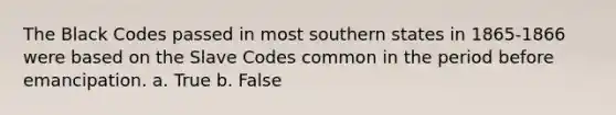 The Black Codes passed in most southern states in 1865-1866 were based on the Slave Codes common in the period before emancipation. a. True b. False