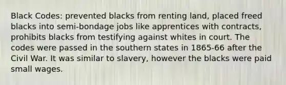 Black Codes: prevented blacks from renting land, placed freed blacks into semi-bondage jobs like apprentices with contracts, prohibits blacks from testifying against whites in court. The codes were passed in the southern states in 1865-66 after the Civil War. It was similar to slavery, however the blacks were paid small wages.