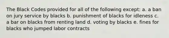 The Black Codes provided for all of the following except: a. a ban on jury service by blacks b. punishment of blacks for idleness c. a bar on blacks from renting land d. voting by blacks e. fines for blacks who jumped labor contracts