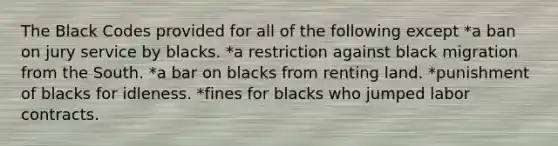 The Black Codes provided for all of the following except *a ban on jury service by blacks. *a restriction against black migration from the South. *a bar on blacks from renting land. *punishment of blacks for idleness. *fines for blacks who jumped labor contracts.