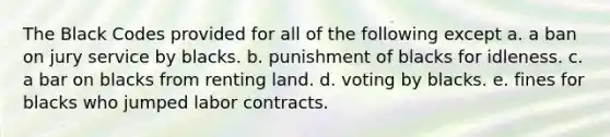 The Black Codes provided for all of the following except a. a ban on jury service by blacks. b. punishment of blacks for idleness. c. a bar on blacks from renting land. d. voting by blacks. e. fines for blacks who jumped labor contracts.