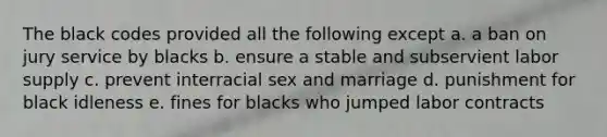 The black codes provided all the following except a. a ban on jury service by blacks b. ensure a stable and subservient labor supply c. prevent interracial sex and marriage d. punishment for black idleness e. fines for blacks who jumped labor contracts