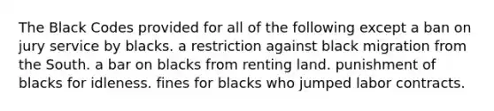 The Black Codes provided for all of the following except a ban on jury service by blacks. a restriction against black migration from the South. a bar on blacks from renting land. punishment of blacks for idleness. fines for blacks who jumped labor contracts.