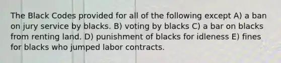 The Black Codes provided for all of the following except A) a ban on jury service by blacks. B) voting by blacks C) a bar on blacks from renting land. D) punishment of blacks for idleness E) fines for blacks who jumped labor contracts.