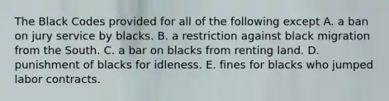 The Black Codes provided for all of the following except A. a ban on jury service by blacks. B. a restriction against black migration from the South. C. a bar on blacks from renting land. D. punishment of blacks for idleness. E. fines for blacks who jumped labor contracts.