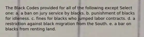 The Black Codes provided for all of the following except Select one: a. a ban on jury service by blacks. b. punishment of blacks for idleness. c. fines for blacks who jumped labor contracts. d. a restriction against black migration from the South. e. a bar on blacks from renting land.