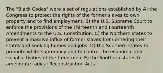 The "Black Codes" were a set of regulations established by A) the Congress to protect the rights of the former slaves to own property and to find employment. B) the U.S. Supreme Court to enforce the provisions of the Thirteenth and Fourteenth Amendments to the U.S. Constitution. C) the Northern states to prevent a massive influx of former slaves from entering their states and seeking homes and jobs. D) the Southern states to promote white supremacy and to control the economic and social activities of the freed men. E) the Southern states to ameliorate radical Reconstruction Acts.