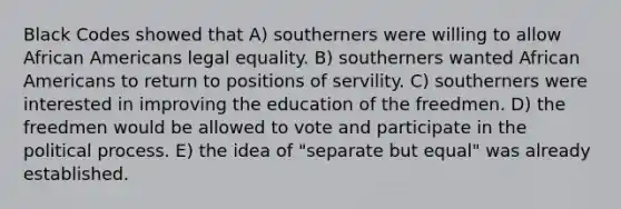 Black Codes showed that A) southerners were willing to allow African Americans legal equality. B) southerners wanted African Americans to return to positions of servility. C) southerners were interested in improving the education of the freedmen. D) the freedmen would be allowed to vote and participate in the political process. E) the idea of "separate but equal" was already established.