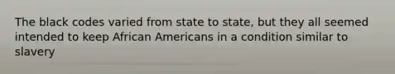 The black codes varied from state to state, but they all seemed intended to keep African Americans in a condition similar to slavery