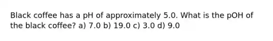 Black coffee has a pH of approximately 5.0. What is the pOH of the black coffee? a) 7.0 b) 19.0 c) 3.0 d) 9.0