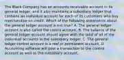 The Black Company has an accounts receivable account in its general ledger, and it also maintains a subsidiary ledger that contains an individual account for each of its customers who buy merchandise on credit. Which of the following statements about the general ledger account is not true? A. The general ledger account is also called the contra account. B. The balance of the general ledger account should agree with the total of all of the individual accounts in the subsidiary ledger. C. The general ledger control account is a real or permanent account. D. Accounting software will post a transaction to the control account as well as the subsidiary account.