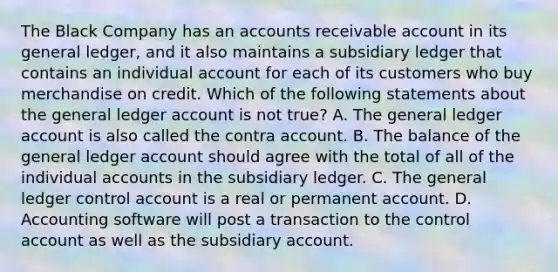 The Black Company has an accounts receivable account in its general ledger, and it also maintains a subsidiary ledger that contains an individual account for each of its customers who buy merchandise on credit. Which of the following statements about the general ledger account is not true? A. The general ledger account is also called the contra account. B. The balance of the general ledger account should agree with the total of all of the individual accounts in the subsidiary ledger. C. The general ledger control account is a real or permanent account. D. Accounting software will post a transaction to the control account as well as the subsidiary account.