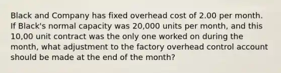 Black and Company has fixed overhead cost of 2.00 per month. If Black's normal capacity was 20,000 units per month, and this 10,00 unit contract was the only one worked on during the month, what adjustment to the factory overhead control account should be made at the end of the month?