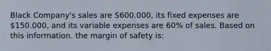 Black Company's sales are S600.000, its fixed expenses are 150.000, and its variable expenses are 60% of sales. Based on this information. the <a href='https://www.questionai.com/knowledge/kzdyOdD4hN-margin-of-safety' class='anchor-knowledge'>margin of safety</a> is: