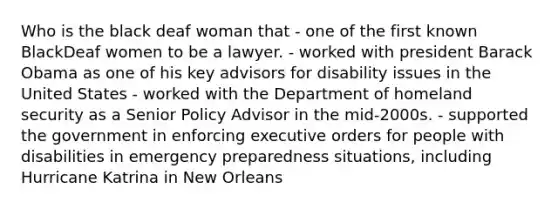 Who is the black deaf woman that - one of the first known BlackDeaf women to be a lawyer. - worked with president Barack Obama as one of his key advisors for disability issues in the United States - worked with the Department of homeland security as a Senior Policy Advisor in the mid-2000s. - supported the government in enforcing executive orders for people with disabilities in emergency preparedness situations, including Hurricane Katrina in New Orleans