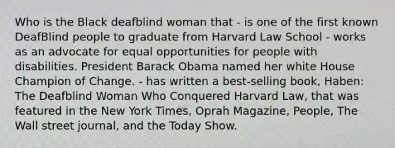 Who is the Black deafblind woman that - is one of the first known DeafBlind people to graduate from Harvard Law School - works as an advocate for equal opportunities for people with disabilities. President Barack Obama named her white House Champion of Change. - has written a best-selling book, Haben: The Deafblind Woman Who Conquered Harvard Law, that was featured in the New York Times, Oprah Magazine, People, The Wall street journal, and the Today Show.