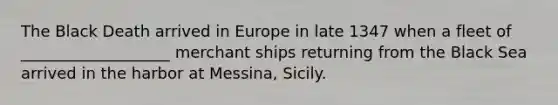 The Black Death arrived in Europe in late 1347 when a fleet of ___________________ merchant ships returning from the Black Sea arrived in the harbor at Messina, Sicily.