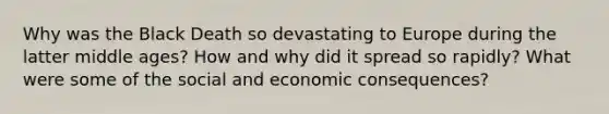 Why was the Black Death so devastating to Europe during the latter middle ages? How and why did it spread so rapidly? What were some of the social and economic consequences?