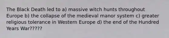 The Black Death led to a) massive witch hunts throughout Europe b) the collapse of the medieval manor system c) greater religious tolerance in Western Europe d) the end of the Hundred Years War?????