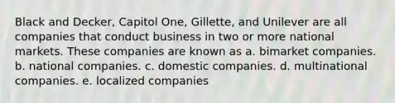 Black and Decker, Capitol One, Gillette, and Unilever are all companies that conduct business in two or more national markets. These companies are known as a. bimarket companies. b. national companies. c. domestic companies. d. multinational companies. e. localized companies