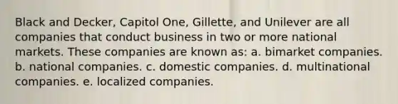 Black and Decker, Capitol One, Gillette, and Unilever are all companies that conduct business in two or more national markets. These companies are known as: a. bimarket companies. b. national companies. c. domestic companies. d. multinational companies. e. localized companies.