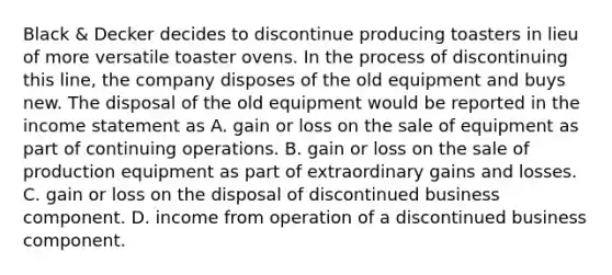 Black & Decker decides to discontinue producing toasters in lieu of more versatile toaster ovens. In the process of discontinuing this line, the company disposes of the old equipment and buys new. The disposal of the old equipment would be reported in the <a href='https://www.questionai.com/knowledge/kCPMsnOwdm-income-statement' class='anchor-knowledge'>income statement</a> as A. gain or loss on the sale of equipment as part of continuing operations. B. gain or loss on the sale of production equipment as part of extraordinary gains and losses. C. gain or loss on the disposal of discontinued business component. D. income from operation of a discontinued business component.