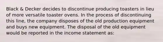 Black & Decker decides to discontinue producing toasters in lieu of more versatile toaster ovens. In the process of discontinuing this line, the company disposes of the old production equipment and buys new equipment. The disposal of the old equipment would be reported in the income statement as: