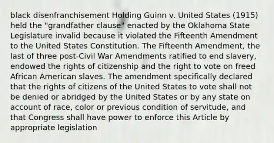 black disenfranchisement Holding Guinn v. United States (1915) held the "grandfather clause" enacted by the Oklahoma State Legislature invalid because it violated the Fifteenth Amendment to the United States Constitution. The Fifteenth Amendment, the last of three post-Civil War Amendments ratified to end slavery, endowed the rights of citizenship and the right to vote on freed African American slaves. The amendment specifically declared that the rights of citizens of the United States to vote shall not be denied or abridged by the United States or by any state on account of race, color or previous condition of servitude, and that Congress shall have power to enforce this Article by appropriate legislation