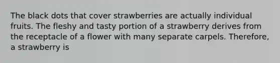 The black dots that cover strawberries are actually individual fruits. The fleshy and tasty portion of a strawberry derives from the receptacle of a flower with many separate carpels. Therefore, a strawberry is