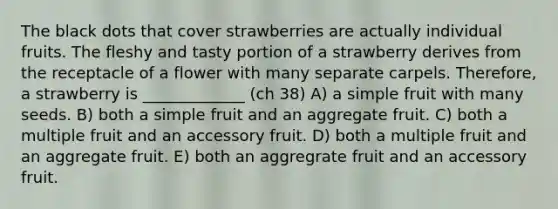 The black dots that cover strawberries are actually individual fruits. The fleshy and tasty portion of a strawberry derives from the receptacle of a flower with many separate carpels. Therefore, a strawberry is _____________ (ch 38) A) a simple fruit with many seeds. B) both a simple fruit and an aggregate fruit. C) both a multiple fruit and an accessory fruit. D) both a multiple fruit and an aggregate fruit. E) both an aggregrate fruit and an accessory fruit.