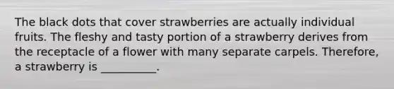 The black dots that cover strawberries are actually individual fruits. The fleshy and tasty portion of a strawberry derives from the receptacle of a flower with many separate carpels. Therefore, a strawberry is __________.