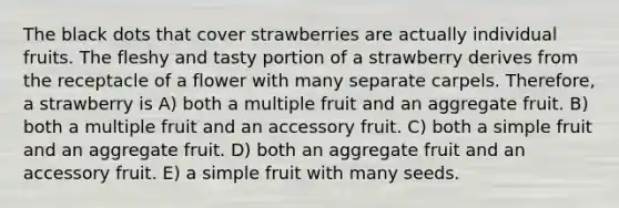 The black dots that cover strawberries are actually individual fruits. The fleshy and tasty portion of a strawberry derives from the receptacle of a flower with many separate carpels. Therefore, a strawberry is A) both a multiple fruit and an aggregate fruit. B) both a multiple fruit and an accessory fruit. C) both a simple fruit and an aggregate fruit. D) both an aggregate fruit and an accessory fruit. E) a simple fruit with many seeds.