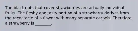 The black dots that cover strawberries are actually individual fruits. The fleshy and tasty portion of a strawberry derives from the receptacle of a flower with many separate carpels. Therefore, a strawberry is ________.