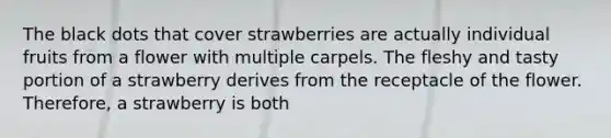 The black dots that cover strawberries are actually individual fruits from a flower with multiple carpels. The fleshy and tasty portion of a strawberry derives from the receptacle of the flower. Therefore, a strawberry is both