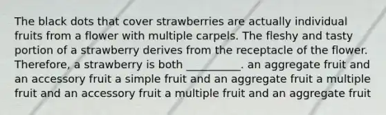 The black dots that cover strawberries are actually individual fruits from a flower with multiple carpels. The fleshy and tasty portion of a strawberry derives from the receptacle of the flower. Therefore, a strawberry is both __________. an aggregate fruit and an accessory fruit a simple fruit and an aggregate fruit a multiple fruit and an accessory fruit a multiple fruit and an aggregate fruit