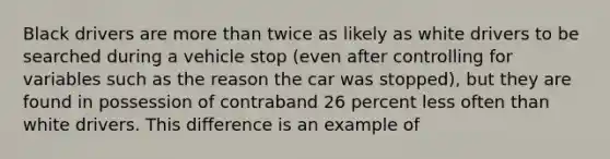 Black drivers are more than twice as likely as white drivers to be searched during a vehicle stop (even after controlling for variables such as the reason the car was stopped), but they are found in possession of contraband 26 percent less often than white drivers. This difference is an example of