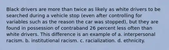 Black drivers are more than twice as likely as white drivers to be searched during a vehicle stop (even after controlling for variables such as the reason the car was stopped), but they are found in possession of contraband 26 percent less often than white drivers. This difference is an example of a. interpersonal racism. b. institutional racism. c. racialization. d. ethnicity.