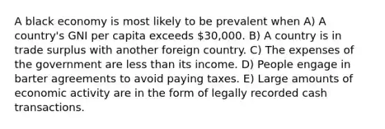 A black economy is most likely to be prevalent when A) A country's GNI per capita exceeds 30,000. B) A country is in trade surplus with another foreign country. C) The expenses of the government are less than its income. D) People engage in barter agreements to avoid paying taxes. E) Large amounts of economic activity are in the form of legally recorded cash transactions.