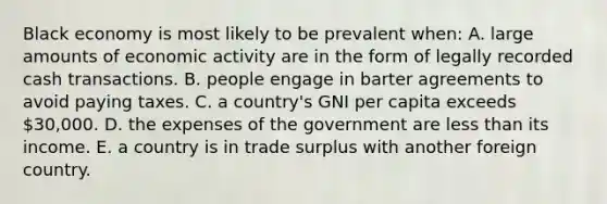 Black economy is most likely to be prevalent when: A. large amounts of economic activity are in the form of legally recorded cash transactions. B. people engage in barter agreements to avoid paying taxes. C. a country's GNI per capita exceeds 30,000. D. the expenses of the government are less than its income. E. a country is in trade surplus with another foreign country.