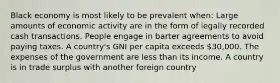 Black economy is most likely to be prevalent when: Large amounts of economic activity are in the form of legally recorded cash transactions. People engage in barter agreements to avoid paying taxes. A country's GNI per capita exceeds 30,000. The expenses of the government are less than its income. A country is in trade surplus with another foreign country