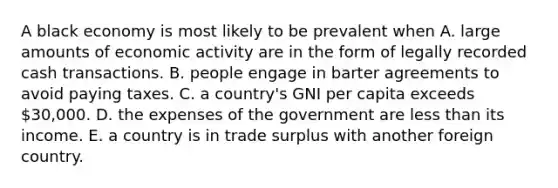 A black economy is most likely to be prevalent when A. large amounts of economic activity are in the form of legally recorded cash transactions. B. people engage in barter agreements to avoid paying taxes. C. a country's GNI per capita exceeds 30,000. D. the expenses of the government are less than its income. E. a country is in trade surplus with another foreign country.