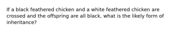 If a black feathered chicken and a white feathered chicken are crossed and the offspring are all black, what is the likely form of inheritance?