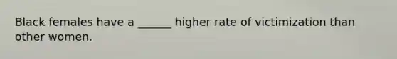 Black females have a ______ higher rate of victimization than other women.