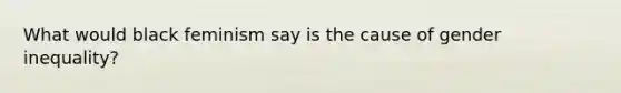 What would black feminism say is the cause of gender inequality?
