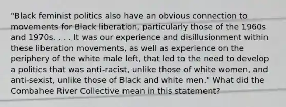 "Black feminist politics also have an obvious connection to movements for Black liberation, particularly those of the 1960s and 1970s. . . . It was our experience and disillusionment within these liberation movements, as well as experience on the periphery of the white male left, that led to the need to develop a politics that was anti-racist, unlike those of white women, and anti-sexist, unlike those of Black and white men." ​What did the Combahee River Collective mean in this statement?