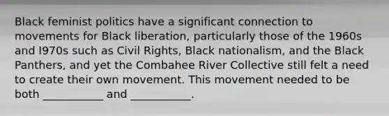 Black feminist politics have a significant connection to movements for Black liberation, particularly those of the 1960s and I970s such as Civil Rights, Black nationalism, and the Black Panthers, and yet the Combahee River Collective still felt a need to create their own movement. This movement needed to be both ___________ and ___________.