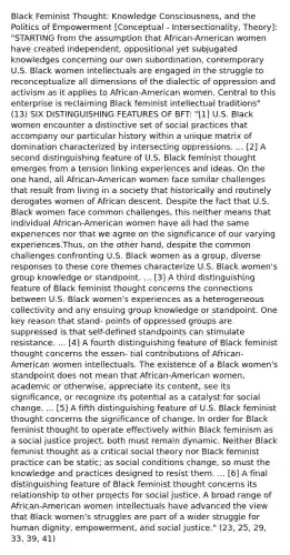 Black Feminist Thought: Knowledge Consciousness, and the Politics of Empowerment [Conceptual - Intersectionality, Theory]: "STARTING from the assumption that African-American women have created independent, oppositional yet subjugated knowledges concerning our own subordination, contemporary U.S. Black women intellectuals are engaged in the struggle to reconceptualize all dimensions of the dialectic of oppression and activism as it applies to African-American women. Central to this enterprise is reclaiming Black feminist intellectual traditions" (13) SIX DISTINGUISHING FEATURES OF BFT: "[1] U.S. Black women encounter a distinctive set of social practices that accompany our particular history within a unique matrix of domination characterized by intersecting oppressions. ... [2] A second distinguishing feature of U.S. Black feminist thought emerges from a tension linking experiences and ideas. On the one hand, all African-American women face similar challenges that result from living in a society that historically and routinely derogates women of African descent. Despite the fact that U.S. Black women face common challenges, this neither means that individual African-American women have all had the same experiences nor that we agree on the significance of our varying experiences.Thus, on the other hand, despite the common challenges confronting U.S. Black women as a group, diverse responses to these core themes characterize U.S. Black women's group knowledge or standpoint. ... [3] A third distinguishing feature of Black feminist thought concerns the connections between U.S. Black women's experiences as a heterogeneous collectivity and any ensuing group knowledge or standpoint. One key reason that stand- points of oppressed groups are suppressed is that self-defined standpoints can stimulate resistance. ... [4] A fourth distinguishing feature of Black feminist thought concerns the essen- tial contributions of African-American women intellectuals. The existence of a Black women's standpoint does not mean that African-American women, academic or otherwise, appreciate its content, see its significance, or recognize its potential as a catalyst for social change. ... [5] A fifth distinguishing feature of U.S. Black feminist thought concerns the significance of change. In order for Black feminist thought to operate effectively within Black feminism as a social justice project, both must remain dynamic. Neither Black feminist thought as a critical social theory nor Black feminist practice can be static; as social conditions change, so must the knowledge and practices designed to resist them. ... [6] A final distinguishing feature of Black feminist thought concerns its relationship to other projects for social justice. A broad range of African-American women intellectuals have advanced the view that Black women's struggles are part of a wider struggle for human dignity, empowerment, and social justice." (23, 25, 29, 33, 39, 41)