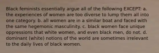 Black feminists essentially argue all of the following EXCEPT: a. the experiences of women are too diverse to lump them all into one category. b. all women are in a similar boat and faced with the same hegemonic masculinity. c. black women face unique oppressions that white women, and even black men, do not. d. dominant (white) notions of the world are sometimes irrelevant to the daily lives of black women.