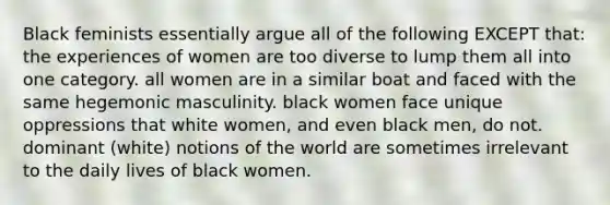 Black feminists essentially argue all of the following EXCEPT that: the experiences of women are too diverse to lump them all into one category. all women are in a similar boat and faced with the same hegemonic masculinity. black women face unique oppressions that white women, and even black men, do not. dominant (white) notions of the world are sometimes irrelevant to the daily lives of black women.