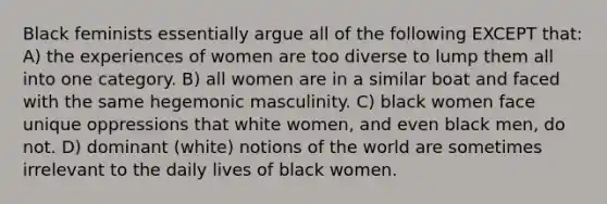 Black feminists essentially argue all of the following EXCEPT that: A) the experiences of women are too diverse to lump them all into one category. B) all women are in a similar boat and faced with the same hegemonic masculinity. C) black women face unique oppressions that white women, and even black men, do not. D) dominant (white) notions of the world are sometimes irrelevant to the daily lives of black women.